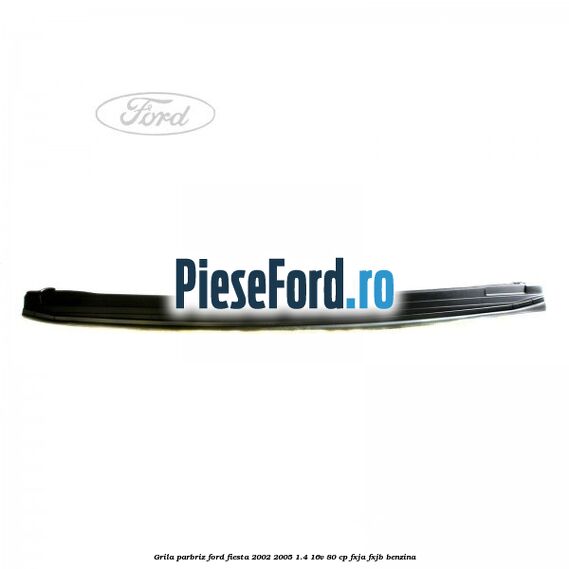 Grila parbriz Ford Fiesta 2002-2005 1.4 16V 80 cp FXJA, FXJB benzina