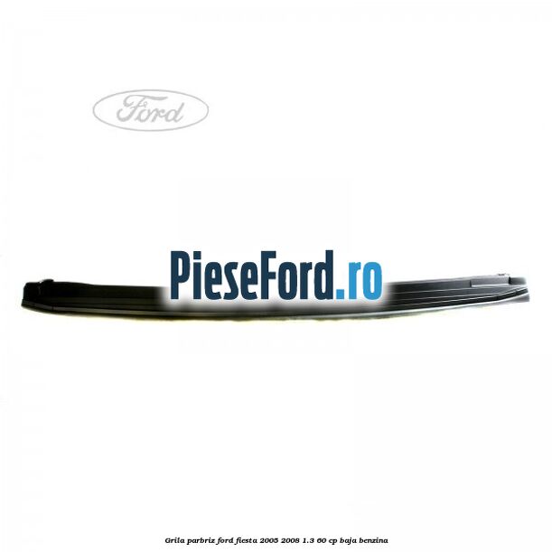 Grila parbriz Ford Fiesta 2005-2008 1.3 60 cp BAJA benzina