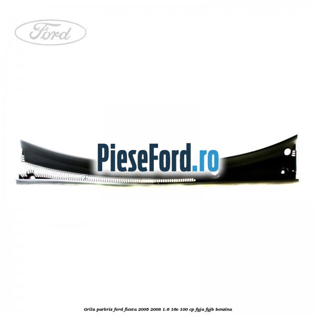 Grila parbriz Ford Fiesta 2005-2008 1.6 16V 100 cp FYJA, FYJB benzina