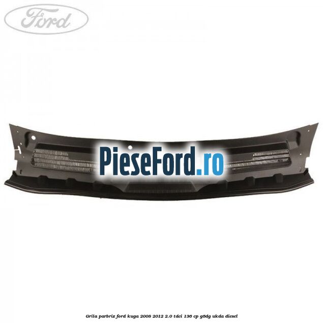 Grila parbriz Ford Kuga 2008-2012 2.0 TDCi 136 cp G6DG, UKDA diesel