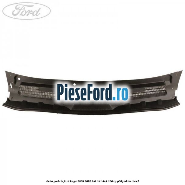Grila parbriz Ford Kuga 2008-2012 2.0 TDCi 4x4 136 cp G6DG, UKDA diesel