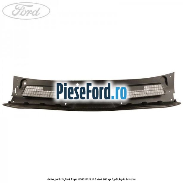 Grila parbriz Ford Kuga 2008-2012 2.5 4x4 200 cp HYDB, HYDC benzina