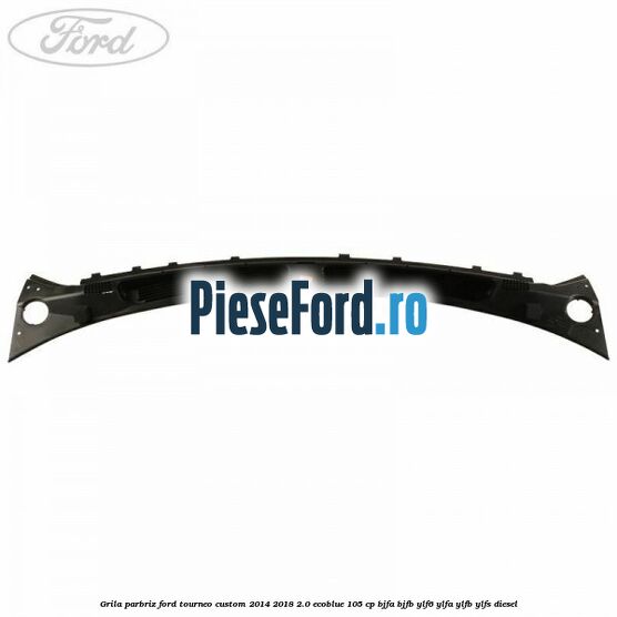Grila parbriz Ford Tourneo Custom 2014-2018 2.0 EcoBlue 105 cp BJFA, BJFB, YLF6, YLFA, YLFB, YLFS diesel