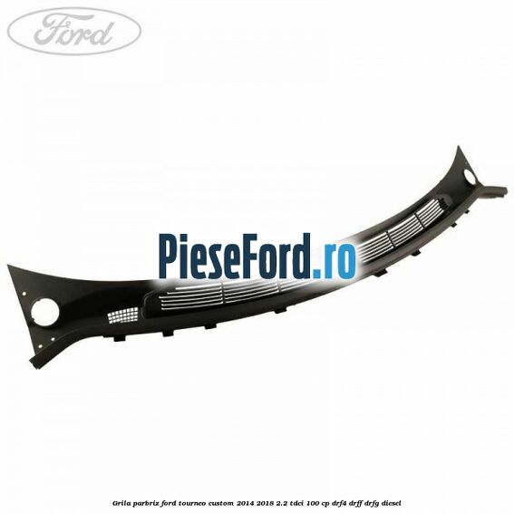 Grila parbriz Ford Tourneo Custom 2014-2018 2.2 TDCi 100 cp DRF4, DRFF, DRFG diesel