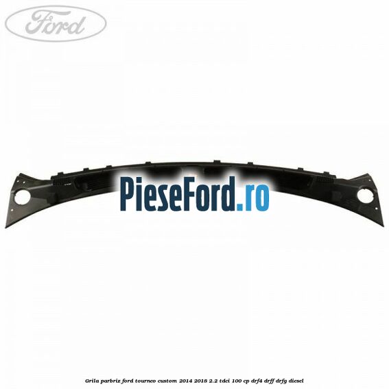 Grila parbriz Ford Tourneo Custom 2014-2018 2.2 TDCi 100 cp DRF4, DRFF, DRFG diesel