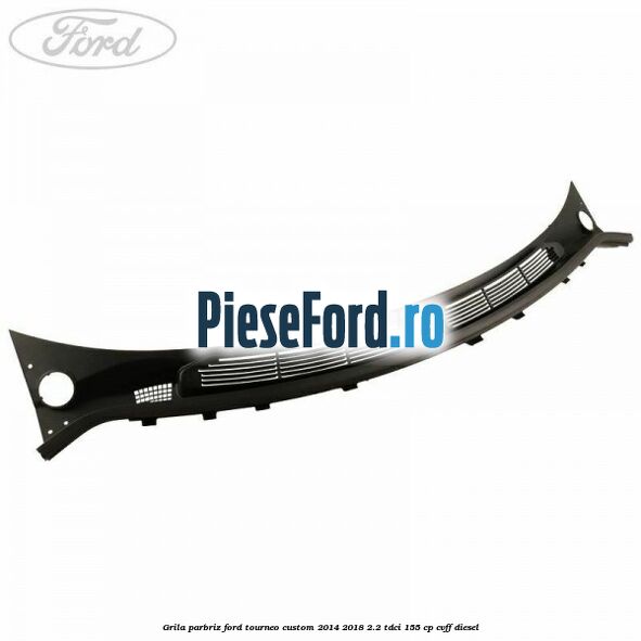 Grila parbriz Ford Tourneo Custom 2014-2018 2.2 TDCi 155 cp CVFF diesel