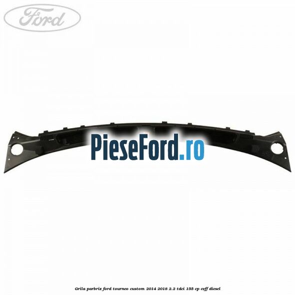 Grila parbriz Ford Tourneo Custom 2014-2018 2.2 TDCi 155 cp CVFF diesel