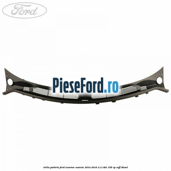 Grila parbriz Ford Tourneo Custom 2014-2018 2.2 TDCi 155 cp CVFF diesel