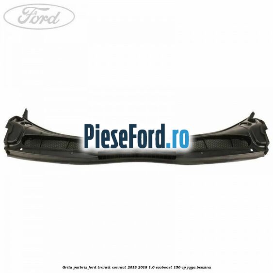 Grila parbriz Ford Transit Connect 2013-2018 1.6 EcoBoost 150 cp Grila parbriz Ford Transit Connect 2013-2018 1.6 EcoBoost 150 cp JQGA benzina