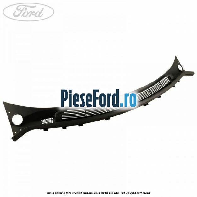 Grila parbriz Ford Transit Custom 2014-2018 2.2 TDCi 125 cp CYF4, CYFF diesel