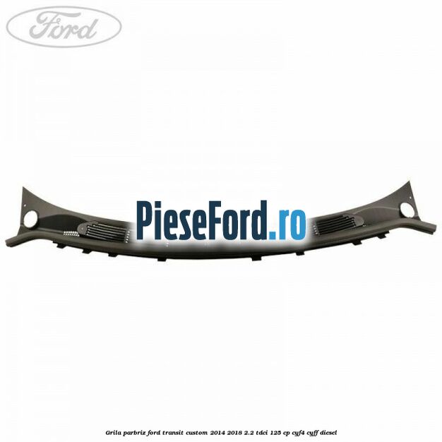 Grila parbriz Ford Transit Custom 2014-2018 2.2 TDCi 125 cp CYF4, CYFF diesel
