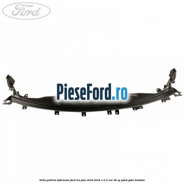 Grila parbriz inferioara Ford Ka plus 2016-2018 1.2 Ti-VCT 85 cp Grila parbriz inferioara Ford Ka plus 2016-2018 1.2 Ti-VCT 85 cp YSKD, YSKE benzina