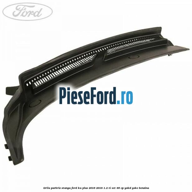 Grila parbriz stanga Ford Ka plus 2016-2018 1.2 Ti-VCT 85 cp Grila parbriz stanga Ford Ka plus 2016-2018 1.2 Ti-VCT 85 cp YSKD, YSKE benzina