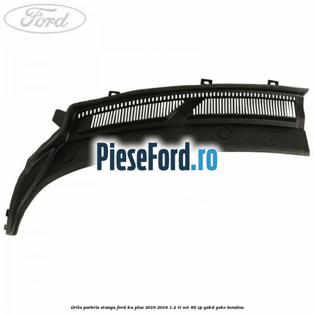Grila parbriz stanga Ford Ka plus 2016-2018 1.2 Ti-VCT 85 cp Grila parbriz stanga Ford Ka plus 2016-2018 1.2 Ti-VCT 85 cp YSKD, YSKE benzina