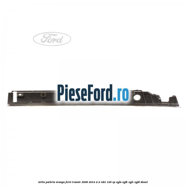 Grila parbriz stanga Ford Transit 2006-2014 2.2 TDCi 125 cp CYFA, CYFB, CYFC, CYFD diesel