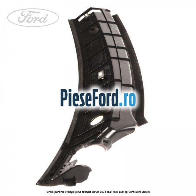 Grila parbriz stanga Ford Transit 2006-2014 2.2 TDCi 136 cp USRA, USRB diesel