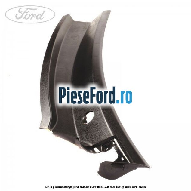 Grila parbriz stanga Ford Transit 2006-2014 2.2 TDCi 136 cp USRA, USRB diesel