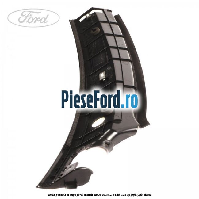 Grila parbriz stanga Ford Transit 2006-2014 2.4 TDCi 115 cp JXFA, JXFC diesel