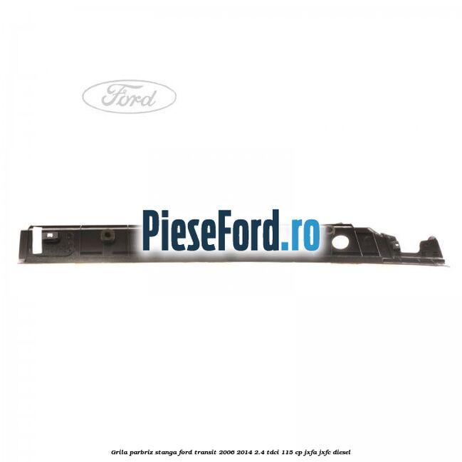 Grila parbriz stanga Ford Transit 2006-2014 2.4 TDCi 115 cp JXFA, JXFC diesel