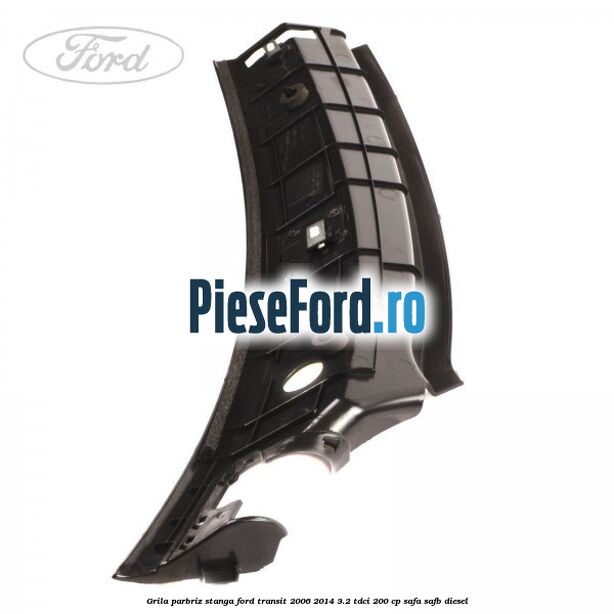 Grila parbriz stanga Ford Transit 2006-2014 3.2 TDCi 200 cp SAFA, SAFB diesel