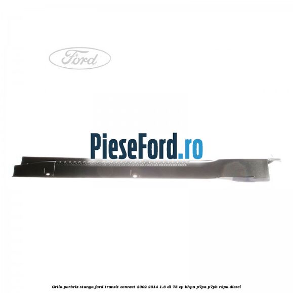 Grila parbriz stanga Ford Transit Connect 2002-2014 1.8 Di 75 cp BHPA, P7PA, P7PB, R2PA diesel