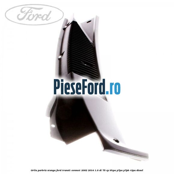 Grila parbriz stanga Ford Transit Connect 2002-2014 1.8 Di 75 cp BHPA, P7PA, P7PB, R2PA diesel