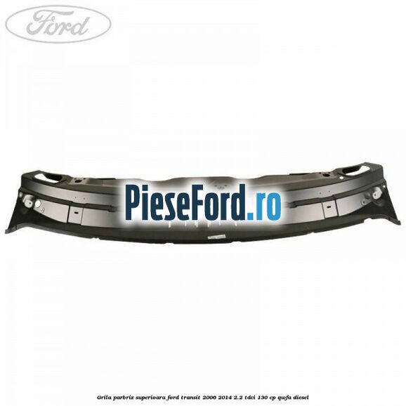 Grila parbriz superioara Ford Transit 2006-2014 2.2 TDCi 130 cp QWFA diesel