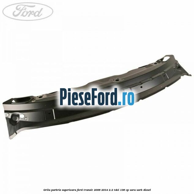 Grila parbriz superioara Ford Transit 2006-2014 2.2 TDCi 136 cp USRA, USRB diesel
