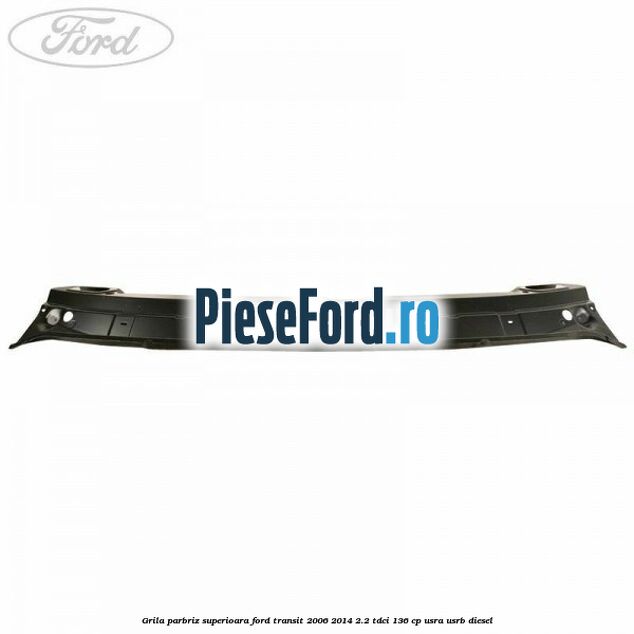 Grila parbriz superioara Ford Transit 2006-2014 2.2 TDCi 136 cp USRA, USRB diesel
