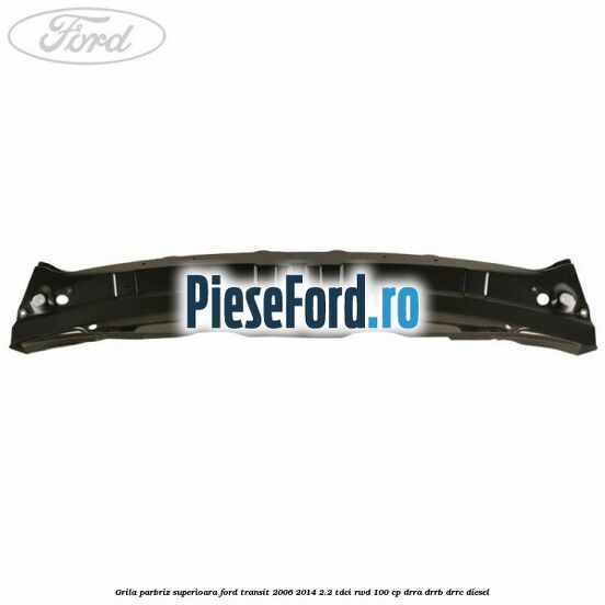 Grila parbriz superioara Ford Transit 2006-2014 2.2 TDCi RWD 100 cp DRRA, DRRB, DRRC diesel