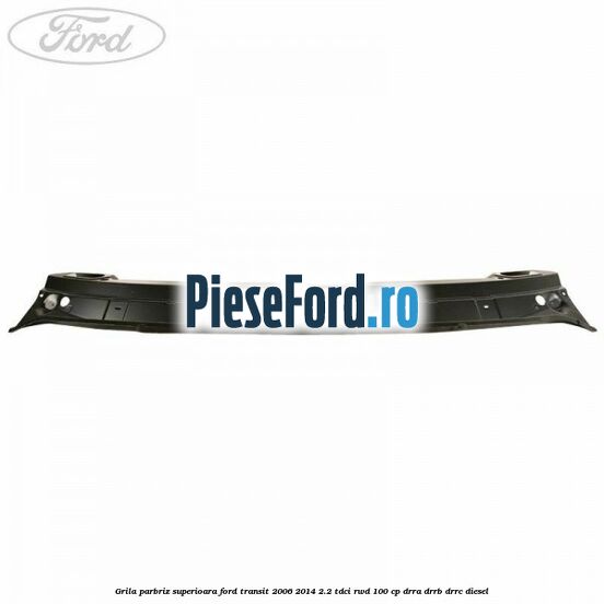 Grila parbriz superioara Ford Transit 2006-2014 2.2 TDCi RWD 100 cp DRRA, DRRB, DRRC diesel