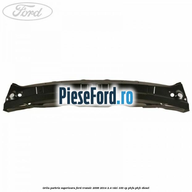 Grila parbriz superioara Ford Transit 2006-2014 2.4 TDCi 100 cp Grila parbriz superioara Ford Transit 2006-2014 2.4 TDCi 100 cp PHFA, PHFC diesel