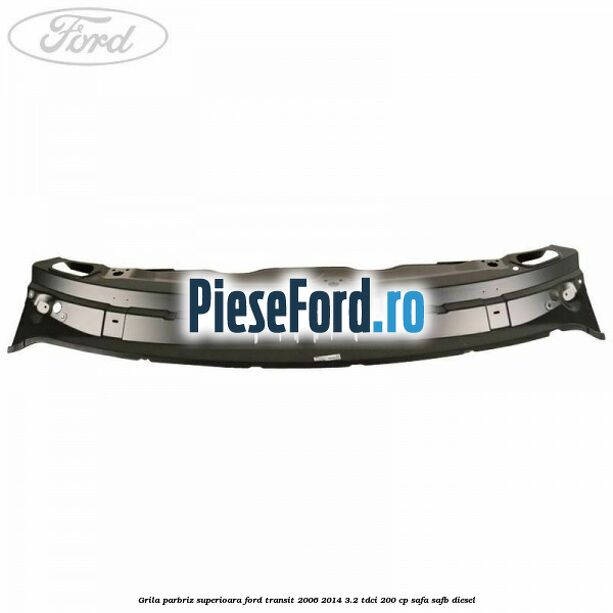Grila parbriz superioara Ford Transit 2006-2014 3.2 TDCi 200 cp SAFA, SAFB diesel