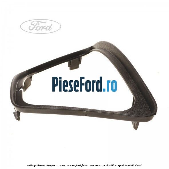 Grila proiector dreapta 02/2002-05/2005 Ford Focus 1998-2004 1.8 DI/TDDi 75 cp Grila proiector dreapta 02/2002-05/2005 Ford Focus 1998-2004 1.8 DI/TDDi 75 cp BHDA, BHDB diesel