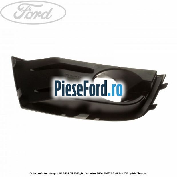 Grila proiector dreapta 06/2003-05/2005 Ford Mondeo 2000-2007 2.5 V6 24V 170 cp Grila proiector dreapta 06/2003-05/2005 Ford Mondeo 2000-2007 2.5 V6 24V 170 cp LCBD benzina