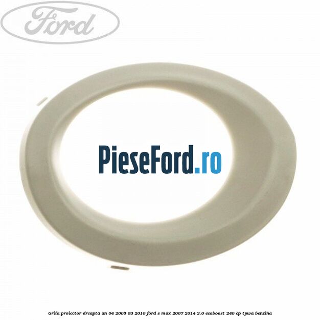 Grila proiector dreapta an 04/2006-03/2010 Ford S-Max 2007-2014 2.0 EcoBoost 240 cp TPWA benzina