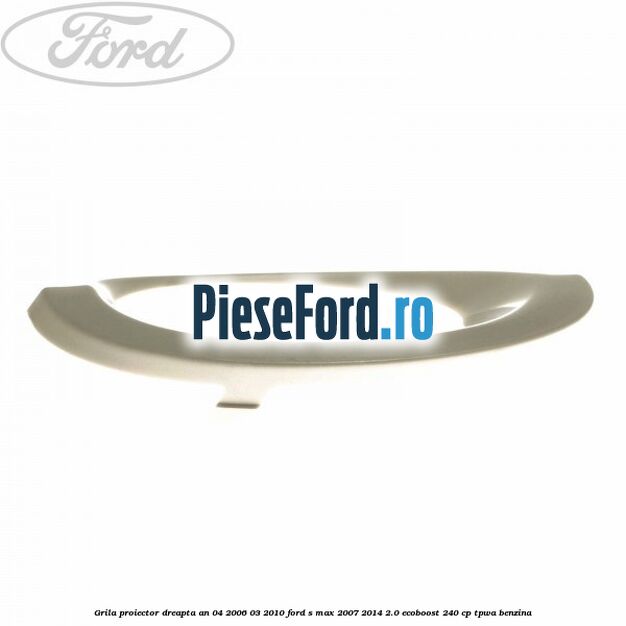 Grila proiector dreapta an 04/2006-03/2010 Ford S-Max 2007-2014 2.0 EcoBoost 240 cp TPWA benzina