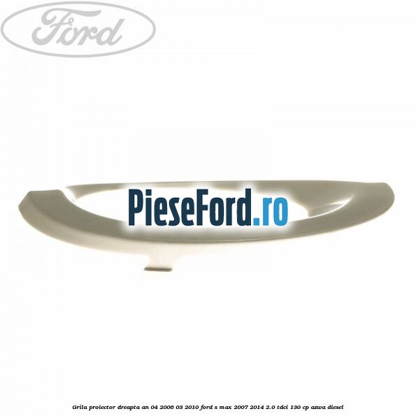 Grila proiector dreapta an 04/2006-03/2010 Ford S-Max 2007-2014 2.0 TDCi 130 cp Grila proiector dreapta an 04/2006-03/2010 Ford S-Max 2007-2014 2.0 TDCi 130 cp AZWA diesel