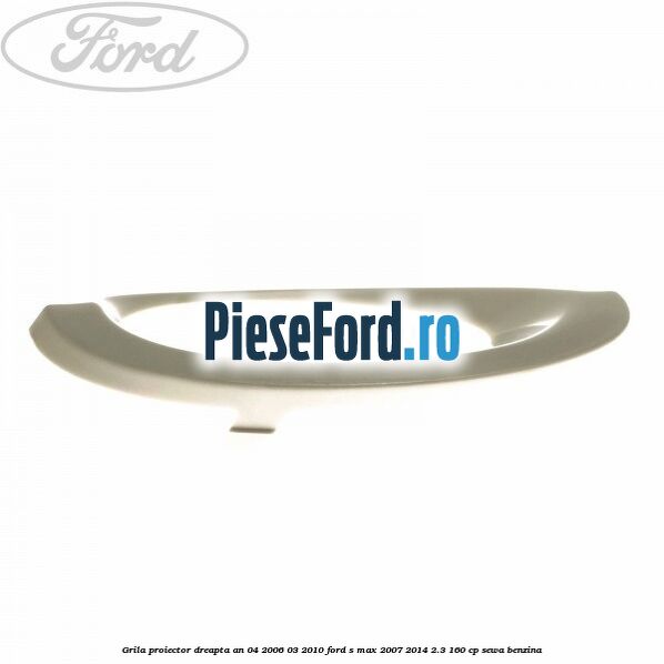 Grila proiector dreapta an 04/2006-03/2010 Ford S-Max 2007-2014 2.3 160 cp SEWA benzina
