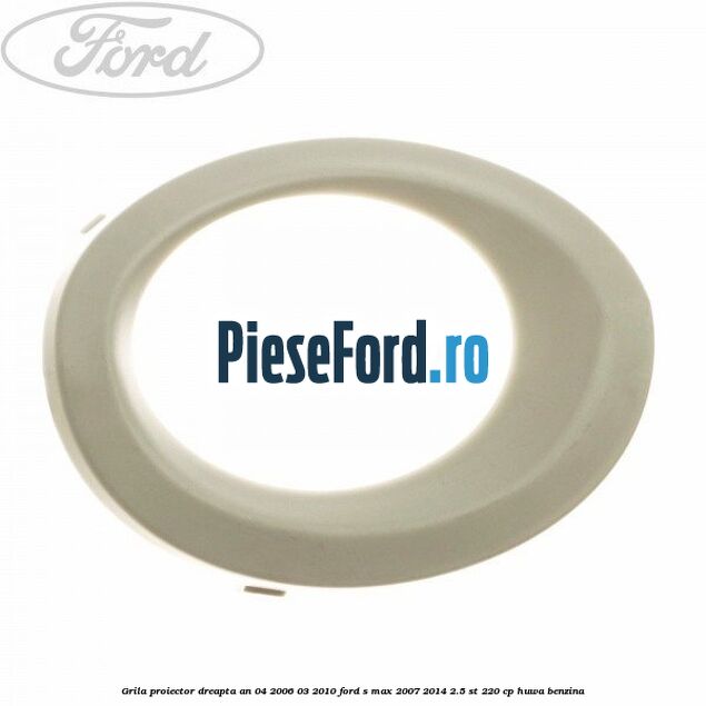 Grila proiector dreapta an 04/2006-03/2010 Ford S-Max 2007-2014 2.5 ST 220 cp HUWA benzina