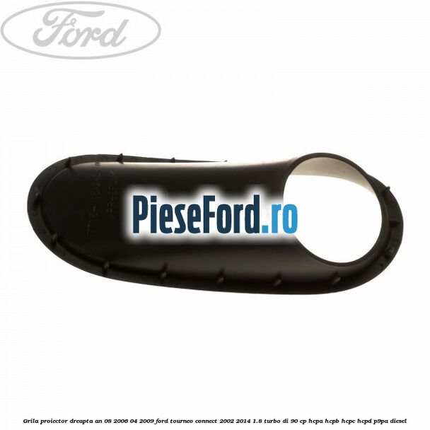 Grila proiector dreapta an 08/2006-04/2009 Ford Tourneo Connect 2002-2014 1.8 Turbo Di 90 cp HCPA, HCPB, HCPC, HCPD, P9PA diesel