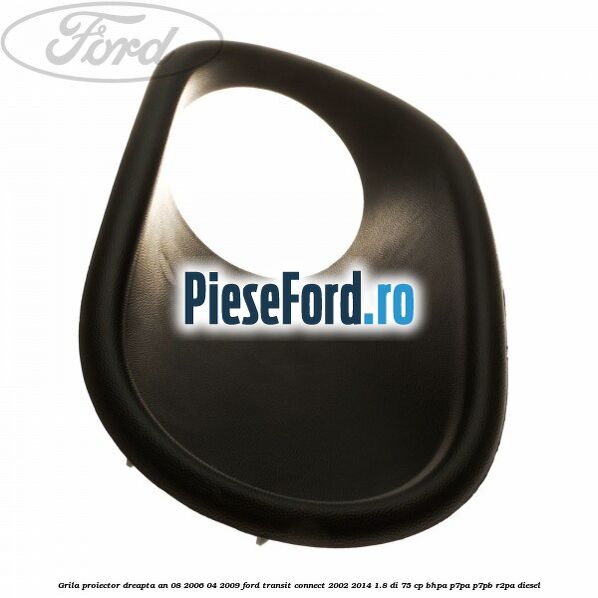 Grila proiector dreapta an 08/2006-04/2009 Ford Transit Connect 2002-2014 1.8 Di 75 cp BHPA, P7PA, P7PB, R2PA diesel