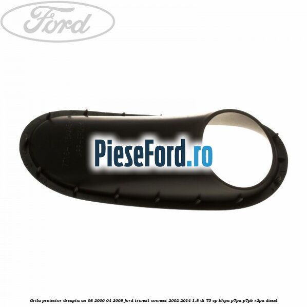 Grila proiector dreapta an 08/2006-04/2009 Ford Transit Connect 2002-2014 1.8 Di 75 cp BHPA, P7PA, P7PB, R2PA diesel
