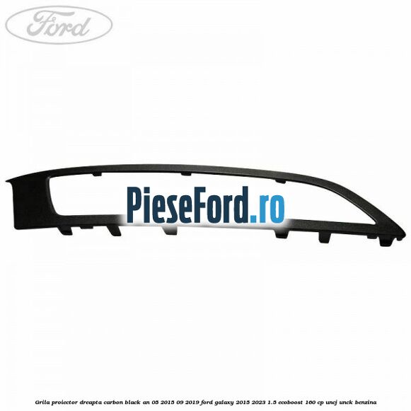 Grila proiector dreapta carbon black an 05/2015-09/2019 Ford Galaxy 2015-2023 1.5 EcoBoost 160 cp UNCJ, UNCK benzina