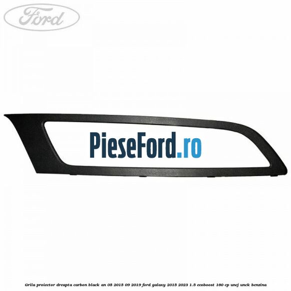 Grila proiector dreapta carbon black an 05/2015-09/2019 Ford Galaxy 2015-2023 1.5 EcoBoost 160 cp UNCJ, UNCK benzina