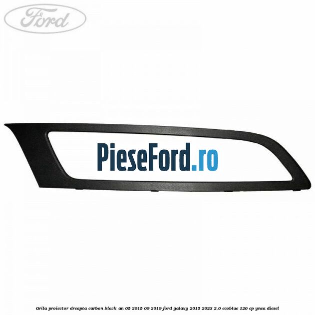 Grila proiector dreapta carbon black an 05/2015-09/2019 Ford Galaxy 2015-2023 2.0 EcoBlue 120 cp Grila proiector dreapta carbon black an 05/2015-09/2019 Ford Galaxy 2015-2023 2.0 EcoBlue 120 cp YNCA diesel
