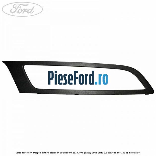 Grila proiector dreapta carbon black an 05/2015-09/2019 Ford Galaxy 2015-2023 2.0 EcoBlue 4x4 190 cp BCCC diesel