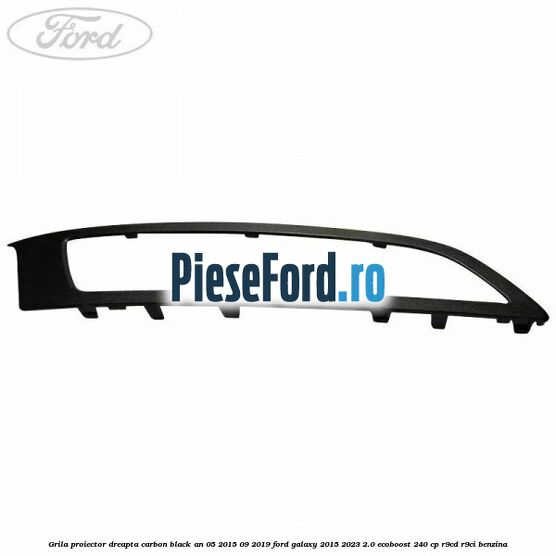Grila proiector dreapta carbon black an 05/2015-09/2019 Ford Galaxy 2015-2023 2.0 EcoBoost 240 cp R9CD, R9CI benzina