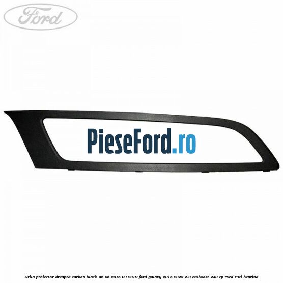 Grila proiector dreapta carbon black an 05/2015-09/2019 Ford Galaxy 2015-2023 2.0 EcoBoost 240 cp Grila proiector dreapta carbon black an 05/2015-09/2019 Ford Galaxy 2015-2023 2.0 EcoBoost 240 cp R9CD, R9CI benzina