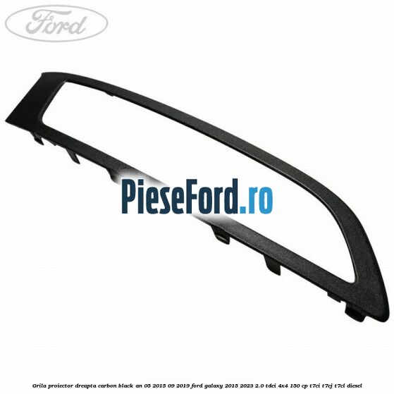 Grila proiector dreapta carbon black an 05/2015-09/2019 Ford Galaxy 2015-2023 2.0 TDCi 4x4 150 cp T7CI, T7CJ, T7CL diesel